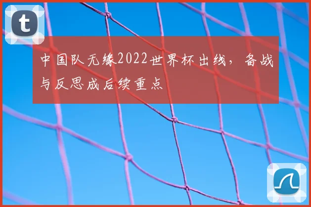 中国队无缘2022世界杯出线，备战与反思成后续重点