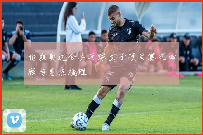 伦敦奥运会乒乓球女子项目赛况回顾与看点梳理