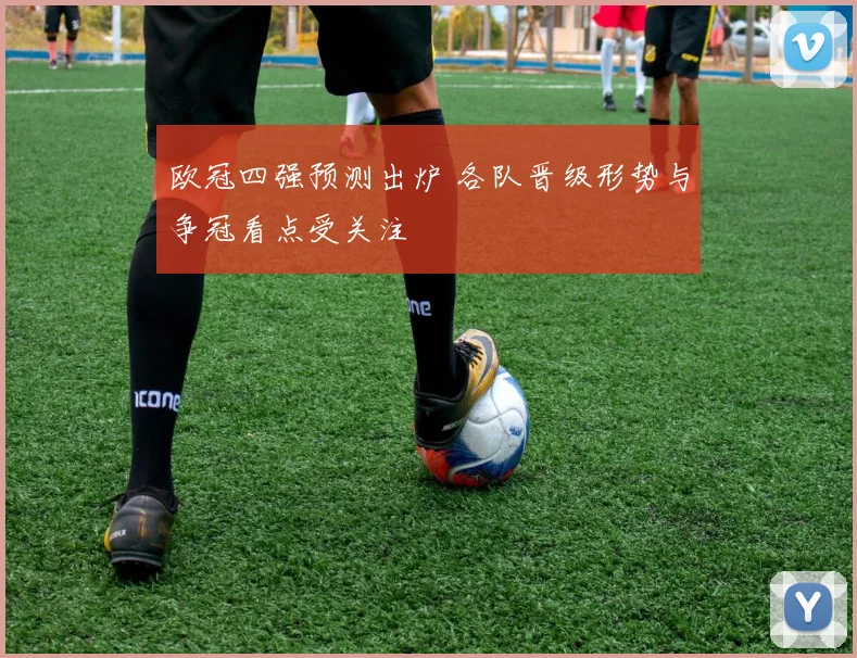 欧冠四强预测出炉 各队晋级形势与争冠看点受关注