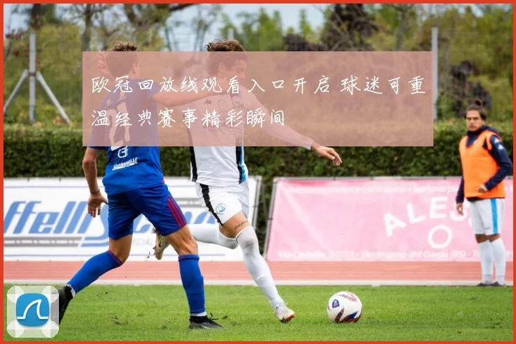 欧冠回放线观看入口开启 球迷可重温经典赛事精彩瞬间