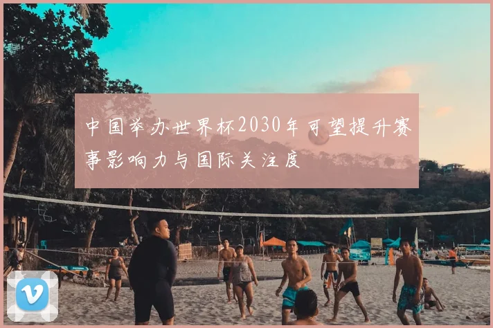 中国举办世界杯2030年可望提升赛事影响力与国际关注度