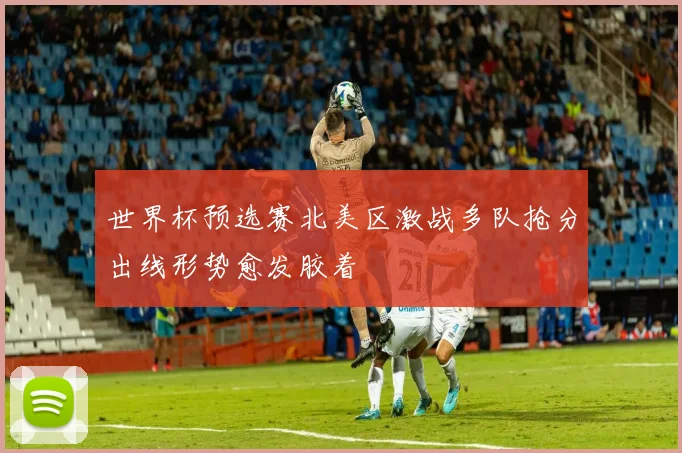 世界杯预选赛北美区激战多队抢分出线形势愈发胶着