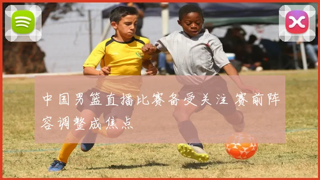 中国男篮直播比赛备受关注 赛前阵容调整成焦点