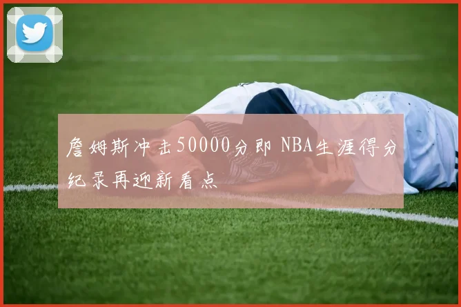 詹姆斯冲击50000分即 NBA生涯得分纪录再迎新看点