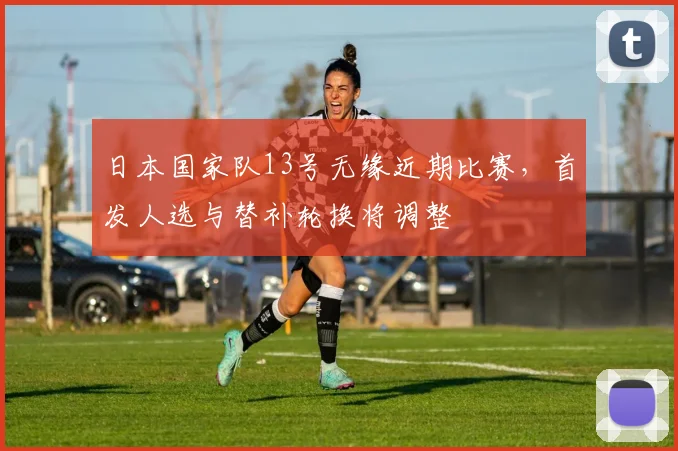 日本国家队13号无缘近期比赛,首发人选与替补轮换将调整