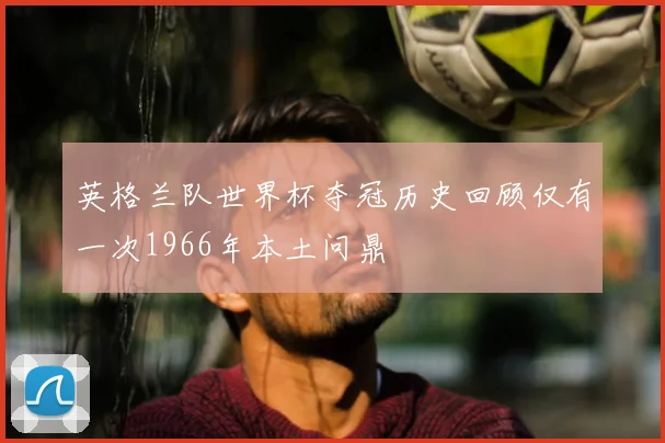 英格兰队世界杯夺冠历史回顾仅有一次1966年本土问鼎