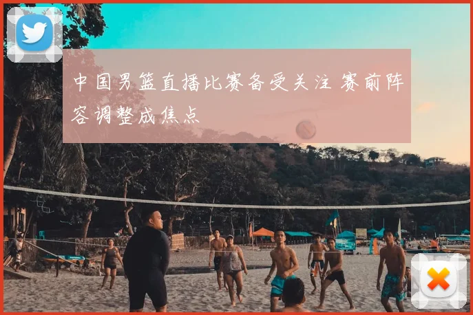 中国男篮直播比赛备受关注 赛前阵容调整成焦点