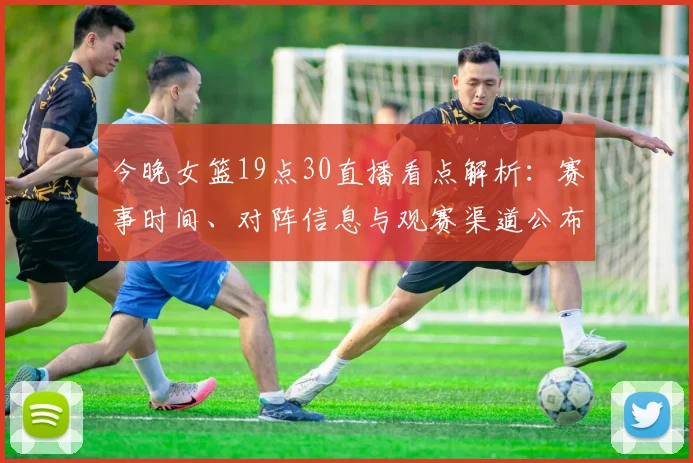 今晚女篮19点30直播看点解析：赛事时间、对阵信息与观赛渠道公布