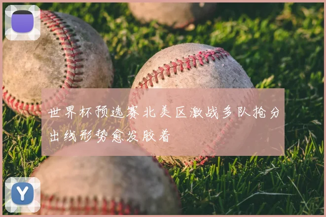 世界杯预选赛北美区激战多队抢分出线形势愈发胶着