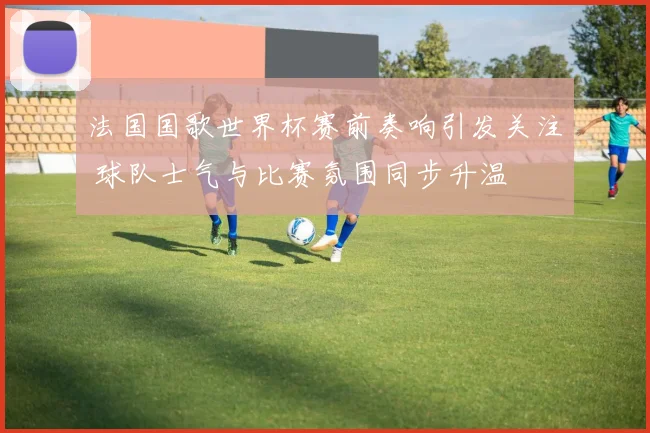 法国国歌世界杯赛前奏响引发关注 球队士气与比赛氛围同步升温