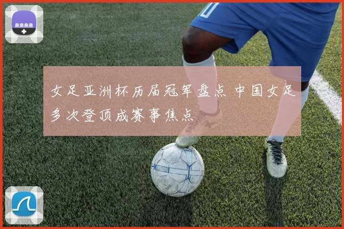 女足亚洲杯历届冠军盘点 中国女足多次登顶成赛事焦点
