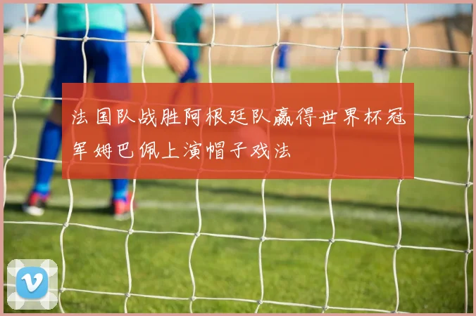 法国队战胜阿根廷队赢得世界杯冠军姆巴佩上演帽子戏法
