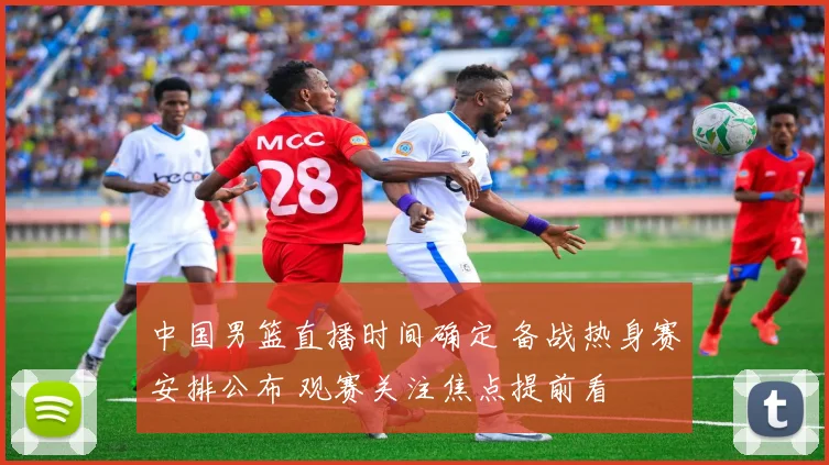 中国男篮直播时间确定 备战热身赛安排公布 观赛关注焦点提前看