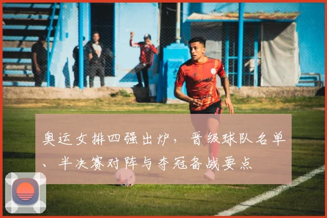 奥运女排四强出炉，晋级球队名单、半决赛对阵与夺冠备战要点