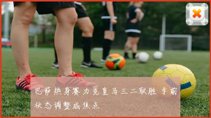 巴萨热身赛力克皇马三二取胜 季前状态调整成焦点