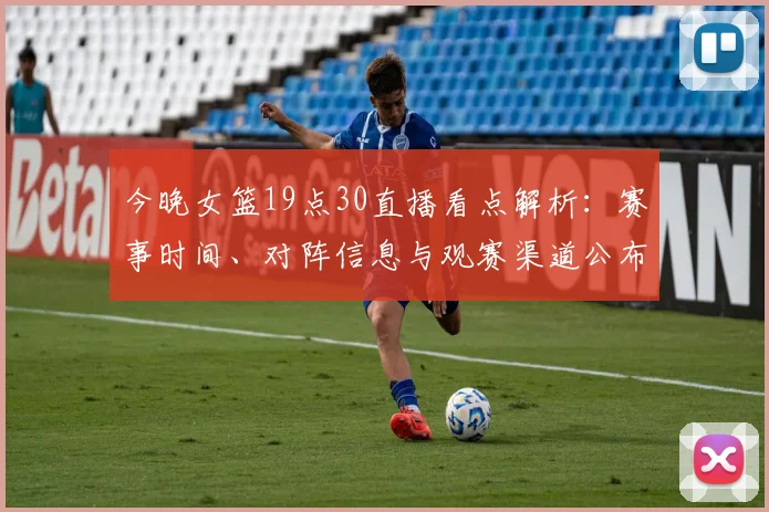 今晚女篮19点30直播看点解析：赛事时间、对阵信息与观赛渠道公布