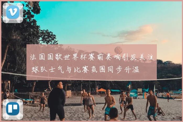 法国国歌世界杯赛前奏响引发关注 球队士气与比赛氛围同步升温