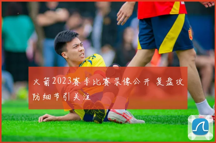 火箭2023赛季比赛录像公开 复盘攻防细节引关注