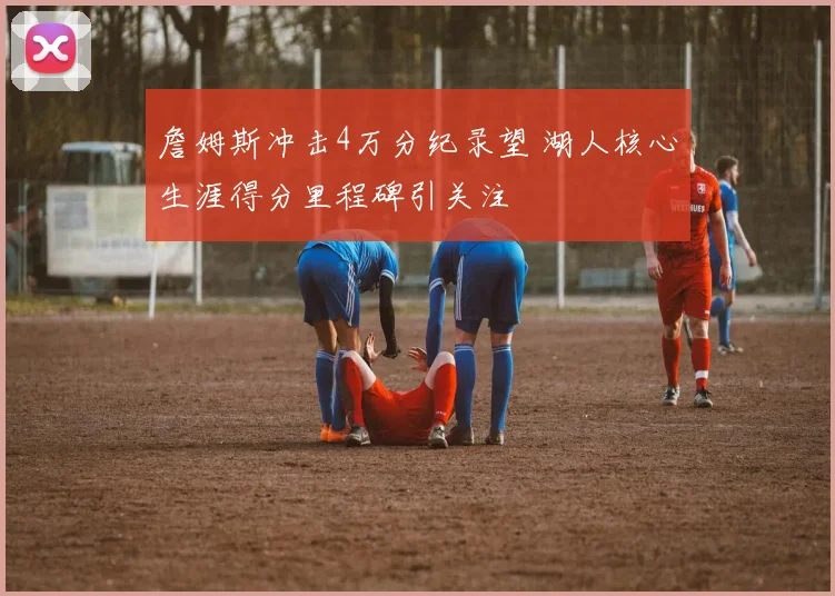 詹姆斯冲击4万分纪录望 湖人核心生涯得分里程碑引关注