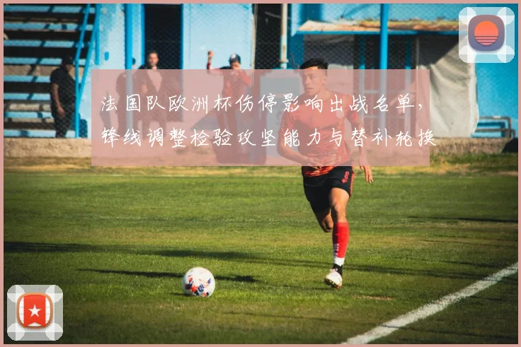 法国队欧洲杯伤停影响出战名单,锋线调整检验攻坚能力与替补轮换机会